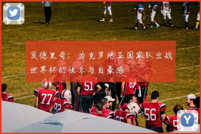 莫德里奇：为克罗地亚国家队出战世界杯的快乐与自豪感