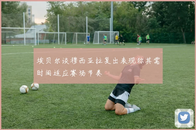 埃贝尔谈穆西亚拉复出表现称其需时间适应赛场节奏