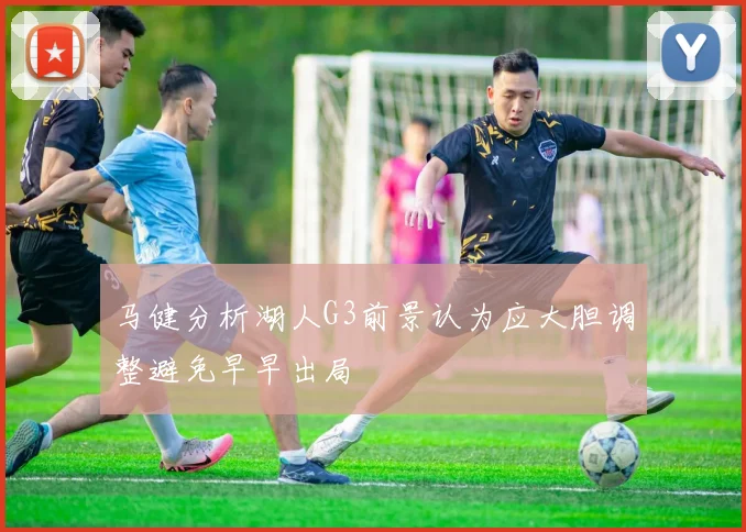 马健分析湖人G3前景认为应大胆调整避免早早出局