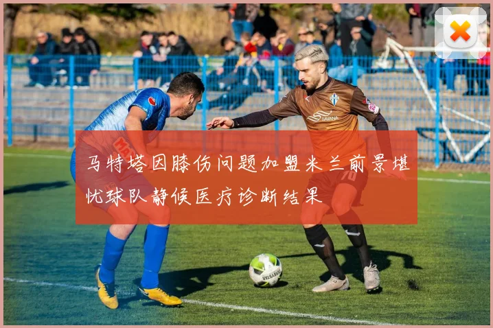 马特塔因膝伤问题加盟米兰前景堪忧球队静候医疗诊断结果