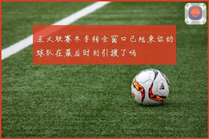 五大联赛冬季转会窗口已结束你的球队在最后时刻引援了吗