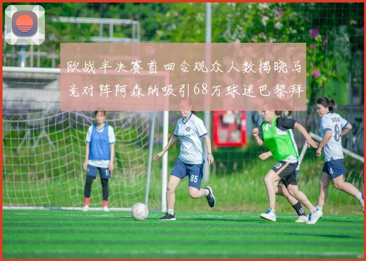 欧战半决赛首回合观众人数揭晓马竞对阵阿森纳吸引68万球迷巴黎拜仁紧随其后