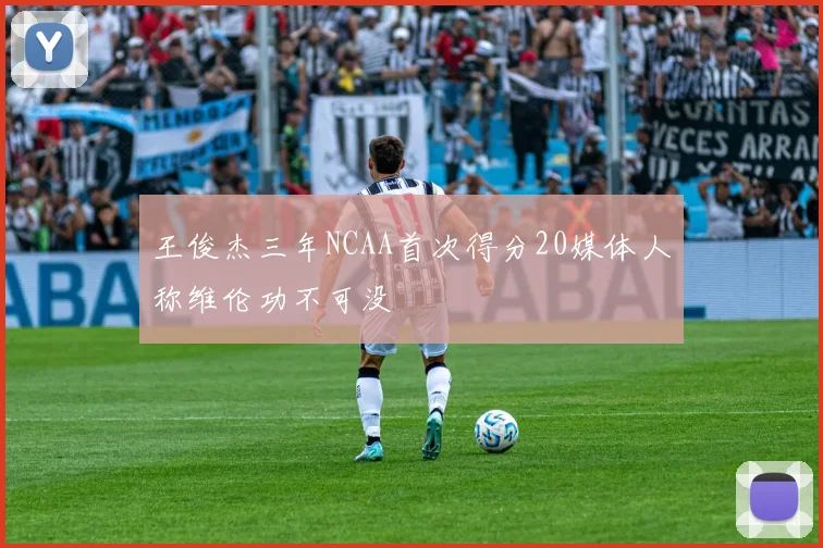 王俊杰三年NCAA首次得分20媒体人称维伦功不可没