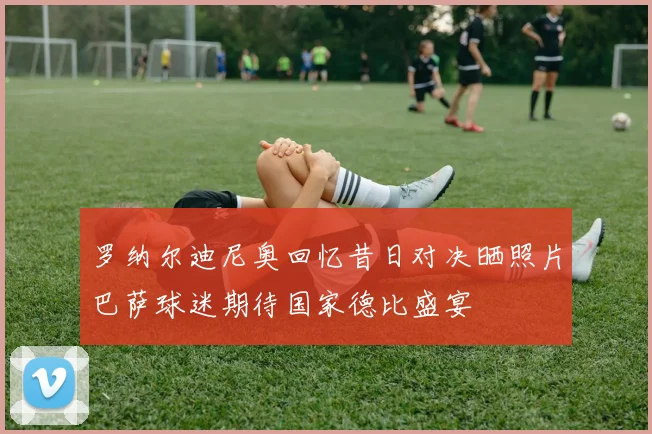 罗纳尔迪尼奥回忆昔日对决晒照片巴萨球迷期待国家德比盛宴