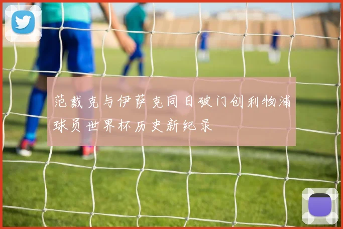 范戴克与伊萨克同日破门创利物浦球员世界杯历史新纪录