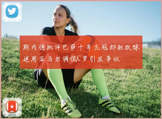 斯内德批评巴萨十年无冠却狂欢球迷用亚马尔调侃C罗引发争议