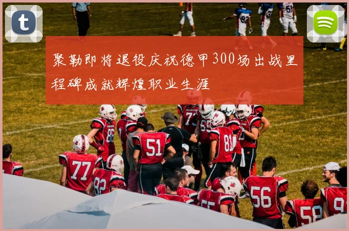 聚勒即将退役庆祝德甲300场出战里程碑成就辉煌职业生涯
