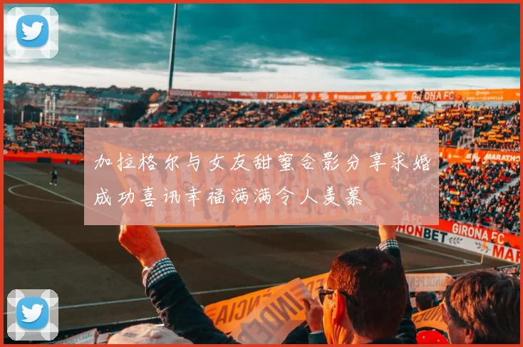 加拉格尔与女友甜蜜合影分享求婚成功喜讯幸福满满令人羡慕