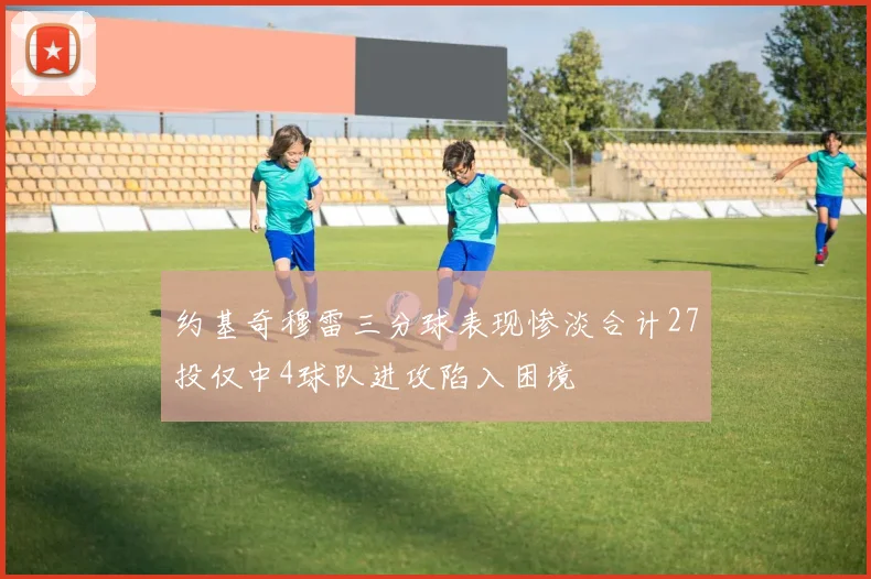 约基奇穆雷三分球表现惨淡合计27投仅中4球队进攻陷入困境