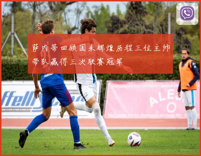 萨内蒂回顾国米辉煌历程三位主帅带队赢得三次联赛冠军