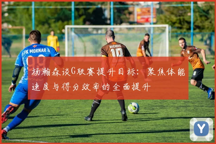 杨瀚森谈G联赛提升目标：聚焦体能速度与得分效率的全面提升