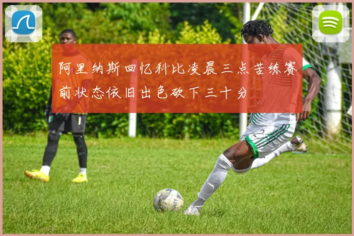 阿里纳斯回忆科比凌晨三点苦练赛前状态依旧出色砍下三十分
